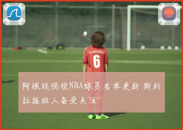 阿根廷现役NBA球员名单更新 斯科拉接班人备受关注