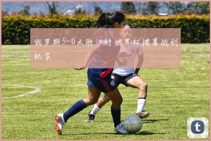俄罗斯5-0大胜沙特世界杯揭幕战创纪录
