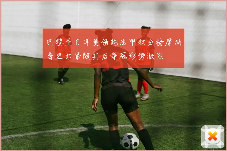 巴黎圣日耳曼领跑法甲积分榜摩纳哥里尔紧随其后争冠形势激烈