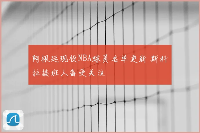 阿根廷现役NBA球员名单更新 斯科拉接班人备受关注
