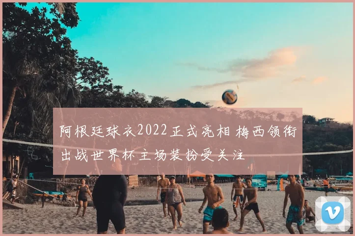 阿根廷球衣2022正式亮相 梅西领衔出战世界杯主场装扮受关注