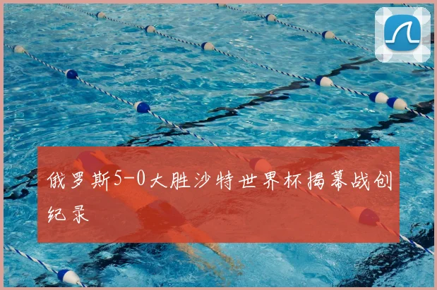 俄罗斯5-0大胜沙特世界杯揭幕战创纪录