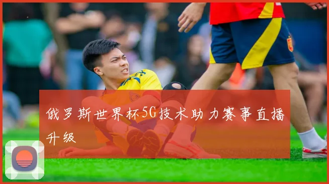俄罗斯世界杯5G技术助力赛事直播升级