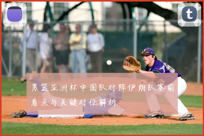 男篮亚洲杯中国队对阵伊朗队赛前看点与关键对位解析