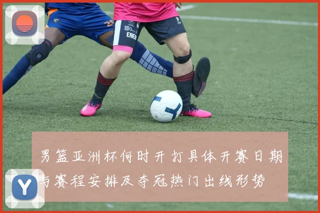 男篮亚洲杯何时开打具体开赛日期与赛程安排及夺冠热门出线形势