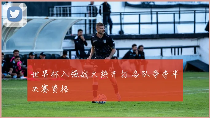 世界杯八强战火热开打 各队争夺半决赛资格