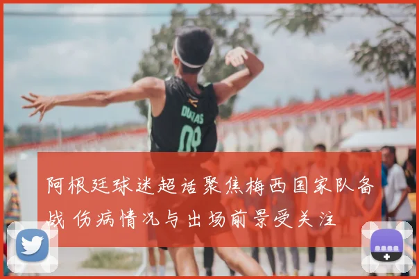 阿根廷球迷超话聚焦梅西国家队备战 伤病情况与出场前景受关注