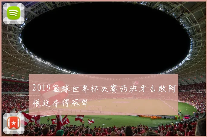 2019篮球世界杯决赛西班牙击败阿根廷夺得冠军