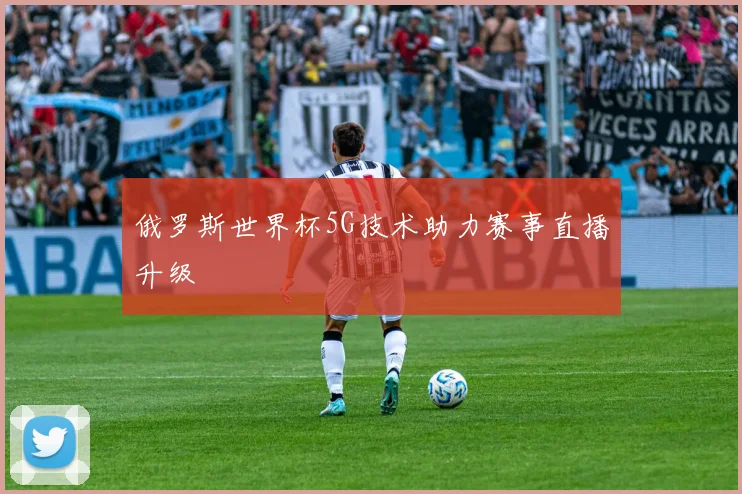 俄罗斯世界杯5G技术助力赛事直播升级