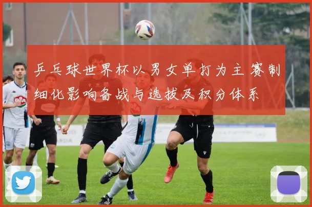 乒乓球世界杯以男女单打为主 赛制细化影响备战与选拔及积分体系