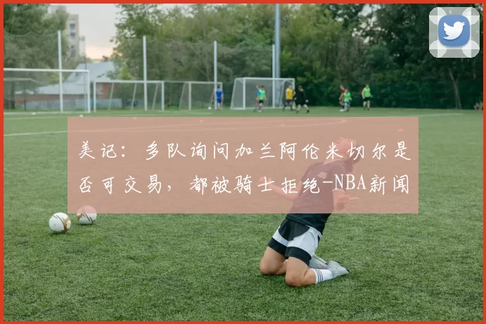美记：多队询问加兰阿伦米切尔是否可交易，都被骑士拒绝-NBA新闻