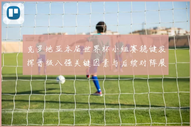 克罗地亚本届世界杯小组赛稳健发挥晋级八强关键因素与后续对阵展望
