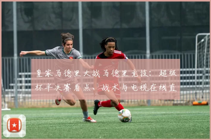 皇家马德里大战马德里竞技：超级杯半决赛看点、战术与电视在线直播全指南_比赛_巴塞罗那
