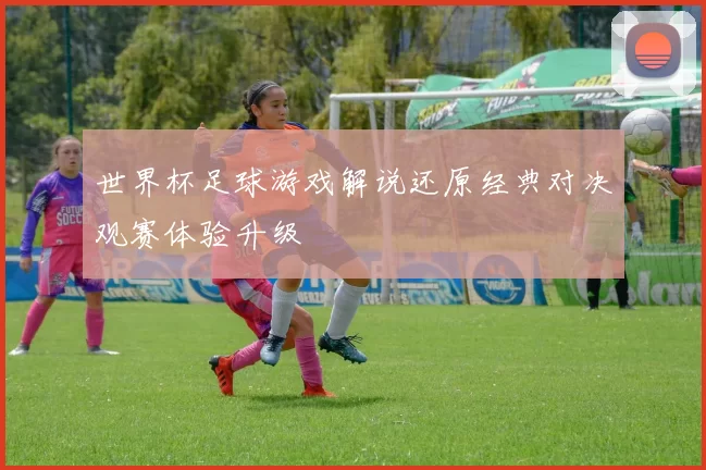 世界杯足球游戏解说还原经典对决观赛体验升级